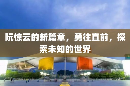 阮惊云的新篇章，勇往直前，探索未知的世界
