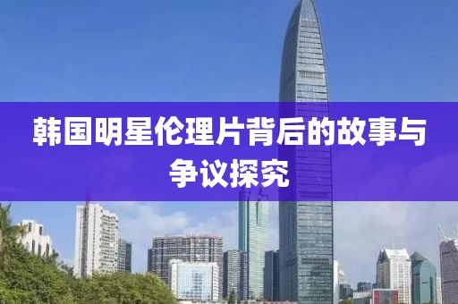 韩国明星伦理片背后的故事与争议探究