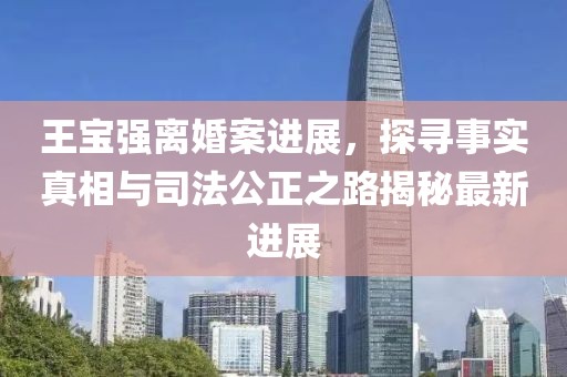 王宝强离婚案进展，探寻事实真相与司法公正之路揭秘最新进展