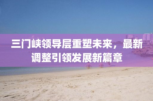 三门峡领导层重塑未来，最新调整引领发展新篇章