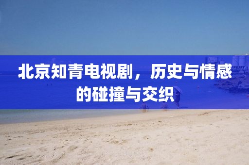 北京知青电视剧，历史与情感的碰撞与交织