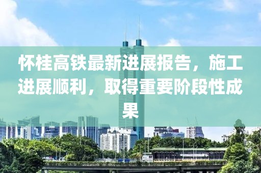 怀桂高铁最新进展报告，施工进展顺利，取得重要阶段性成果
