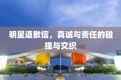 明星道歉信，真诚与责任的碰撞与交织