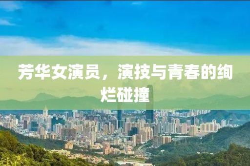 芳华女演员，演技与青春的绚烂碰撞