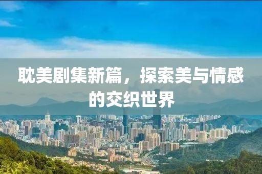 耽美剧集新篇，探索美与情感的交织世界