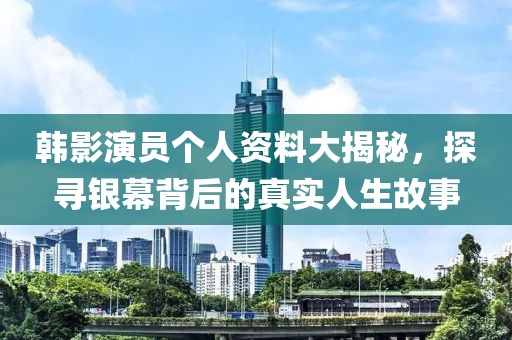 韩影演员个人资料大揭秘，探寻银幕背后的真实人生故事