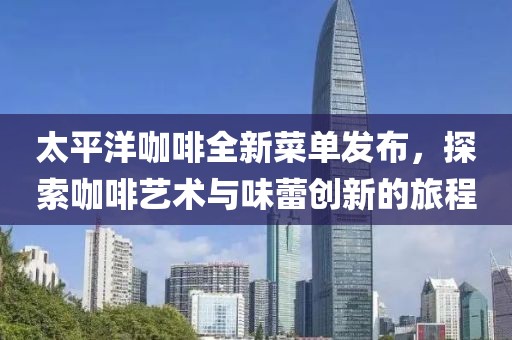 太平洋咖啡全新菜单发布，探索咖啡艺术与味蕾创新的旅程