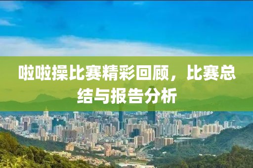 啦啦操比赛精彩回顾，比赛总结与报告分析