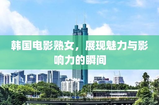 韩国电影熟女，展现魅力与影响力的瞬间