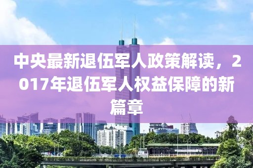中央最新退伍军人政策解读，2017年退伍军人权益保障的新篇章