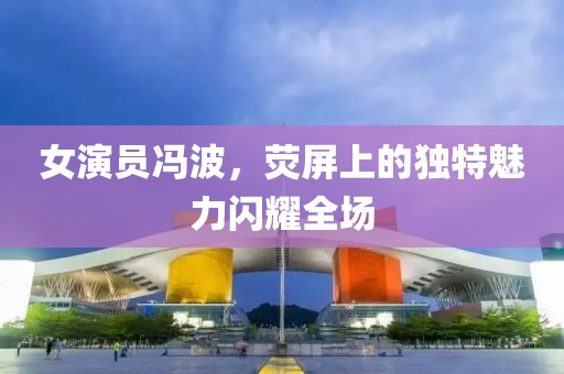 女演员冯波，荧屏上的独特魅力闪耀全场