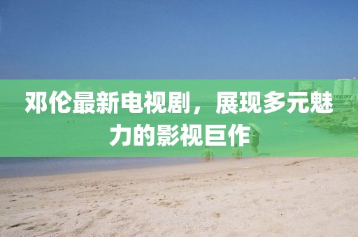 邓伦最新电视剧，展现多元魅力的影视巨作