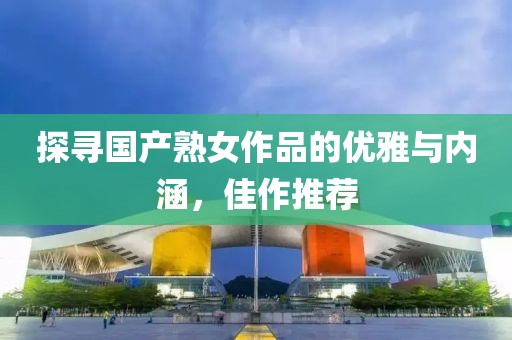探寻国产熟女作品的优雅与内涵，佳作推荐