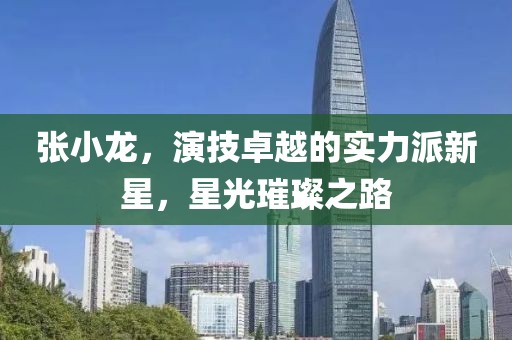 张小龙，演技卓越的实力派新星，星光璀璨之路