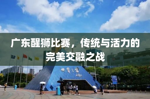 广东醒狮比赛，传统与活力的完美交融之战