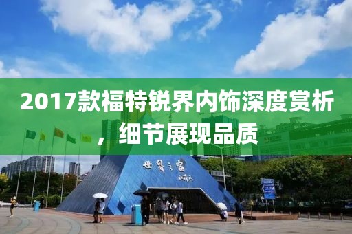 2017款福特锐界内饰深度赏析，细节展现品质