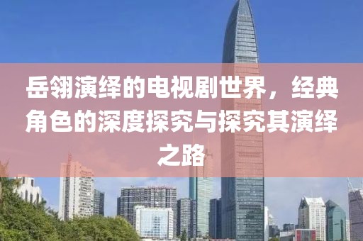 岳翎演绎的电视剧世界，经典角色的深度探究与探究其演绎之路