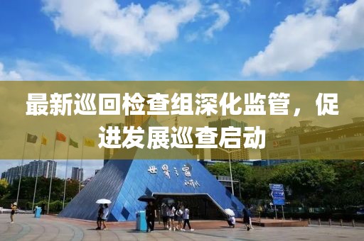 最新巡回检查组深化监管，促进发展巡查启动