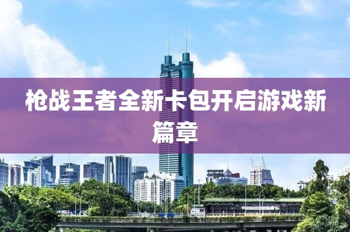 枪战王者全新卡包开启游戏新篇章