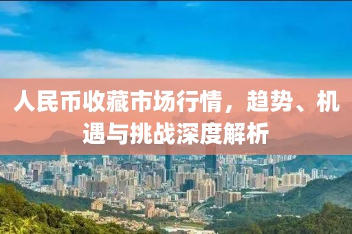 人民币收藏市场行情，趋势、机遇与挑战深度解析