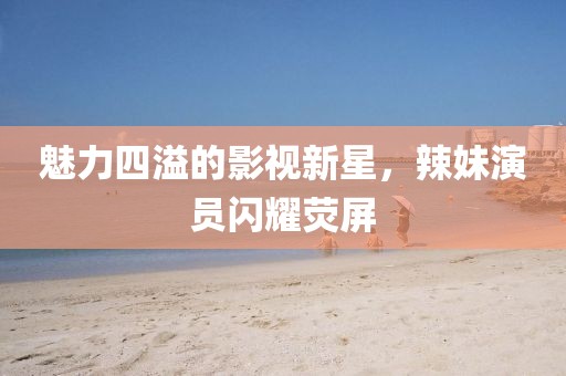 魅力四溢的影视新星，辣妹演员闪耀荧屏