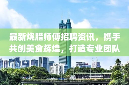 最新烧腊师傅招聘资讯，携手共创美食辉煌，打造专业团队