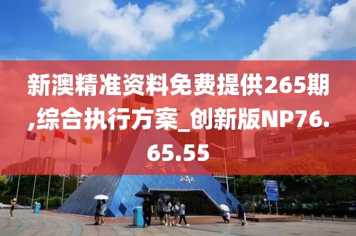 新澳精准资料免费提供265期,综合执行方案_创新版NP76.65.55