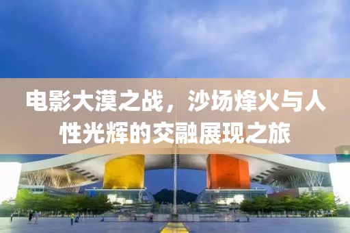电影大漠之战，沙场烽火与人性光辉的交融展现之旅