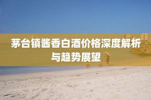 茅台镇酱香白酒价格深度解析与趋势展望