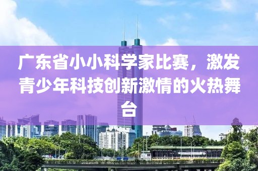 广东省小小科学家比赛，激发青少年科技创新激情的火热舞台