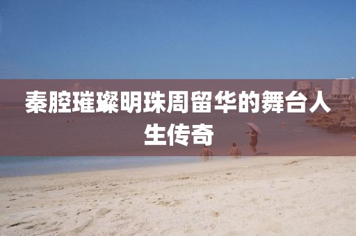 秦腔璀璨明珠周留华的舞台人生传奇