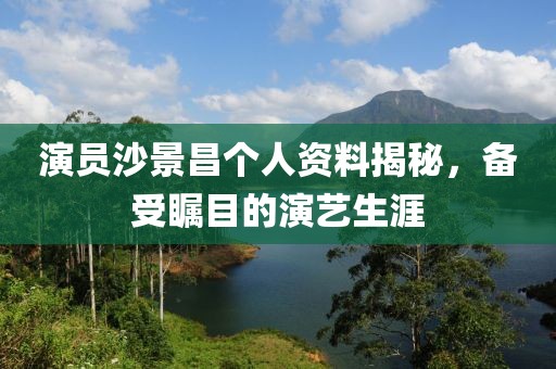 演员沙景昌个人资料揭秘，备受瞩目的演艺生涯