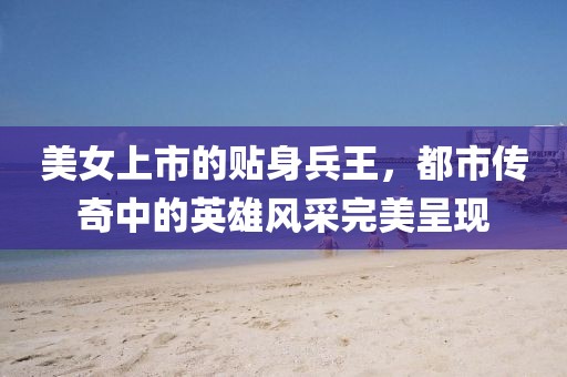 美女上市的贴身兵王，都市传奇中的英雄风采完美呈现