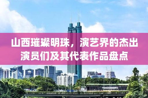 山西璀璨明珠，演艺界的杰出演员们及其代表作品盘点
