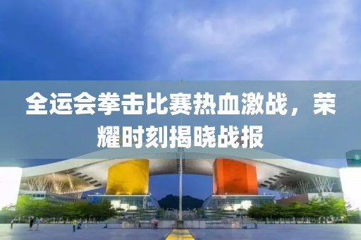 全运会拳击比赛热血激战，荣耀时刻揭晓战报