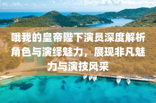 哦我的皇帝陛下演员深度解析角色与演绎魅力，展现非凡魅力与演技风采