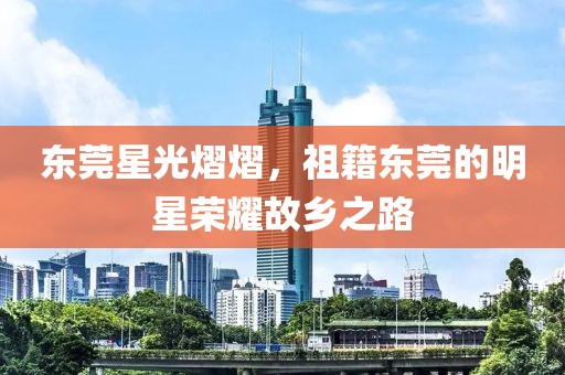 东莞星光熠熠，祖籍东莞的明星荣耀故乡之路