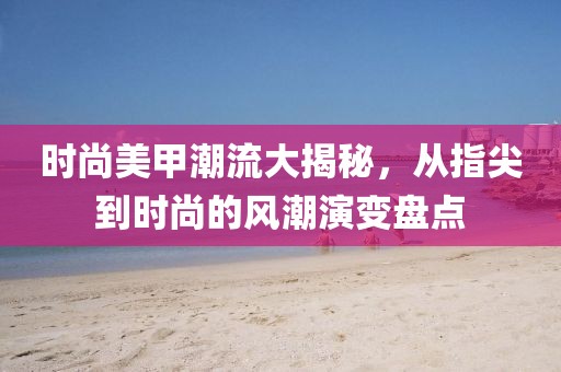 时尚美甲潮流大揭秘，从指尖到时尚的风潮演变盘点