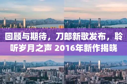 回顾与期待，刀郎新歌发布，聆听岁月之声 2016年新作揭晓