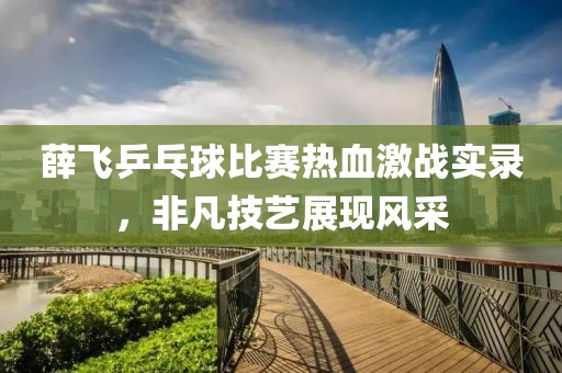 薛飞乒乓球比赛热血激战实录，非凡技艺展现风采