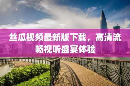 丝瓜视频最新版下载，高清流畅视听盛宴体验