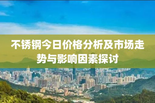 不锈钢今日价格分析及市场走势与影响因素探讨