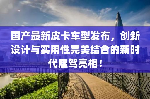国产最新皮卡车型发布，创新设计与实用性完美结合的新时代座驾亮相！