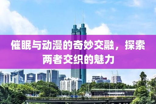 催眠与动漫的奇妙交融，探索两者交织的魅力