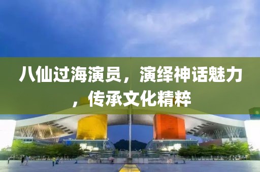 八仙过海演员，演绎神话魅力，传承文化精粹
