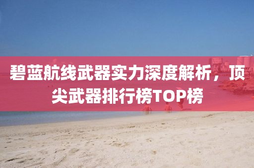 碧蓝航线武器实力深度解析，顶尖武器排行榜TOP榜