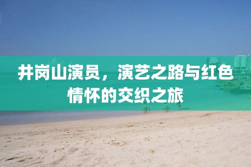 井岗山演员，演艺之路与红色情怀的交织之旅