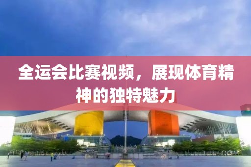 全运会比赛视频，展现体育精神的独特魅力