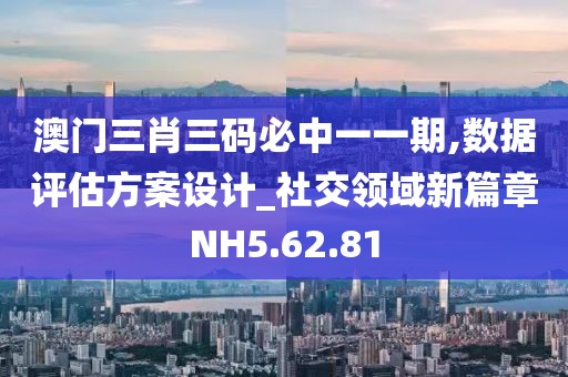澳门三肖三码必中一一期,数据评估方案设计_社交领域新篇章NH5.62.81