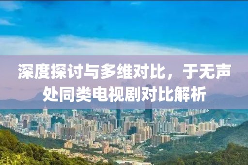 深度探讨与多维对比，于无声处同类电视剧对比解析